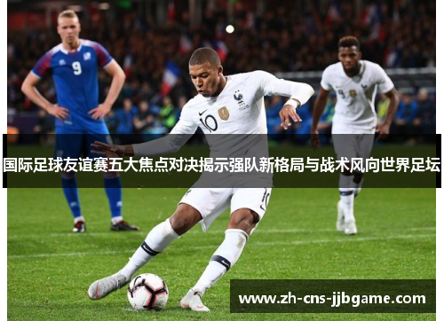 国际足球友谊赛五大焦点对决揭示强队新格局与战术风向世界足坛