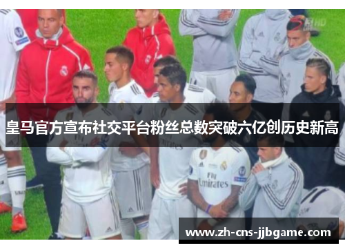 皇马官方宣布社交平台粉丝总数突破六亿创历史新高