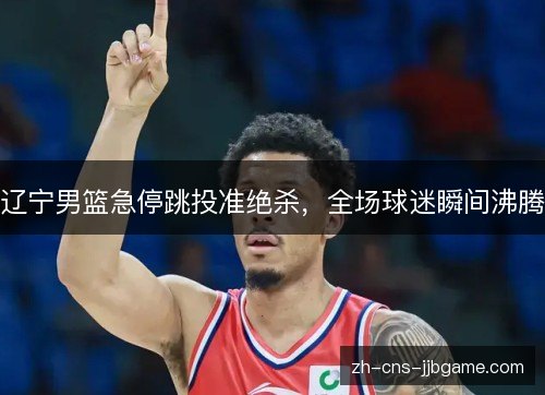 辽宁男篮急停跳投准绝杀，全场球迷瞬间沸腾